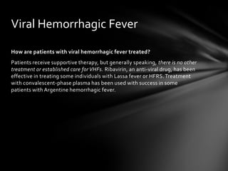 Viral Hemorrhagic Fever

How are patients with viral hemorrhagic fever treated?
Patients receive supportive therapy, but generally speaking, there is no other
treatment or established care for VHFs. Ribavirin, an anti-viral drug, has been
effective in treating some individuals with Lassa fever or HFRS. Treatment
with convalescent-phase plasma has been used with success in some
patients with Argentine hemorrhagic fever.
 
