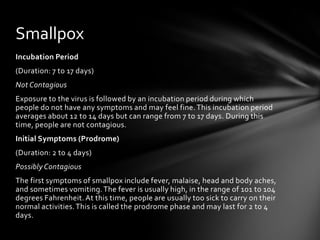 Smallpox
Incubation Period
(Duration: 7 to 17 days)
Not Contagious
Exposure to the virus is followed by an incubation period during which
people do not have any symptoms and may feel fine. This incubation period
averages about 12 to 14 days but can range from 7 to 17 days. During this
time, people are not contagious.
Initial Symptoms (Prodrome)
(Duration: 2 to 4 days)
Possibly Contagious
The first symptoms of smallpox include fever, malaise, head and body aches,
and sometimes vomiting. The fever is usually high, in the range of 101 to 104
degrees Fahrenheit. At this time, people are usually too sick to carry on their
normal activities. This is called the prodrome phase and may last for 2 to 4
days.
 