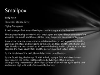 Smallpox
Early Rash
(Duration: about 4 days)
Highly Contagious
A rash emerges first as small red spots on the tongue and in the mouth.
These spots develop onto sores that break open and spread large amounts of the
virus into the mouth and throat. At this time, the person becomes contagious.
Around the time the sores in the mouth break down, a rash appears on the skin,
starting on the face and spreading to the arms and legs and then the hands and
feet. Usually the rash spreads to all parts od the body within24 hours. As the rash
appears, the fever usually falls and the person may start to feel better.
By the third day of the rash, the rash becomes raised bumps.
By the fourth day, the bumps fill with a thick, opaque fluid and often have a
depression in the center that looks like a bellybutton. (This is a major
distinguishing characteristic of smallpox.) Fever often will rise again at this time
and remain high until scabs form over the bumps.
 
