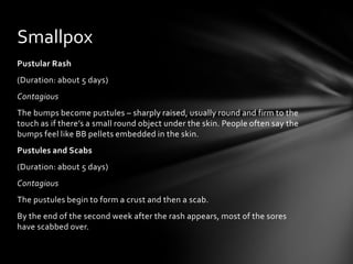 Smallpox
Pustular Rash
(Duration: about 5 days)
Contagious
The bumps become pustules – sharply raised, usually round and firm to the
touch as if there’s a small round object under the skin. People often say the
bumps feel like BB pellets embedded in the skin.
Pustules and Scabs
(Duration: about 5 days)
Contagious
The pustules begin to form a crust and then a scab.
By the end of the second week after the rash appears, most of the sores
have scabbed over.
 