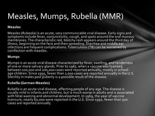 Measles, Mumps, Rubella (MMR)
Measles
Measles (Rubeola) is an acute, very communicable viral disease. Early signs and
symptoms include fever, conjunctivitis, cough, and spots around the oral mucous
membranes. The characteristic red, blotchy rash appears around the third day of
illness, beginning on the face and then spreading. Diarrhea and middle ear
infections are frequent complications. Tuberculosis (TB) can be worsened by
coinfection with measles.
Mumps
Mumps is an acute viral disease characterized by fever, swelling, and tenderness
of one or more salivary glands. Prior to 1967, when a vaccine was licensed,
between 100,000 and 200,000 cases were reported annually, mostly in school-
age children. Since 1995, fewer than 1,000 cases are reported annually in the U.S.
Sterility in males past puberty is a possible result of the disease.
Rubella (German Measles)
Rubella is an acute viral disease, affecting people of any age. The disease is
usually mild in infants and children, but is much worse in adults and is associated
with fetal wasting and abnormal development. In 1969, the year of vaccine
licensure, nearly 60,000 were reported in the U.S. Since 1992, fewer than 500
cases are reported annually.
 