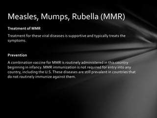 Measles, Mumps, Rubella (MMR)
Treatment of MMR
Treatment for these viral diseases is supportive and typically treats the
symptoms.


Prevention
A combination vaccine for MMR is routinely administered in this country
beginning in infancy. MMR immunization is not required for entry into any
country, including the U.S. These diseases are still prevalent in countries that
do not routinely immunize against them.
 