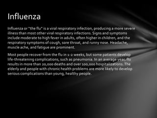 Influenza
Influenza or “the flu” is a viral respiratory infection, producing a more severe
illness than most other viral respiratory infections. Signs and symptoms
include moderate to high fever in adults, often higher in children, and the
respiratory symptoms of cough, sore throat, and runny nose. Headache,
muscle ache, and fatigue are prominent.
Most people recover from the flu in 1-2 weeks, but some patients develop
life-threatening complications, such as pneumonia. In an average year, flu
results in more than 20,000 deaths and over 100,000 hospitalizations. The
elderly and people with chronic health problems are more likely to develop
serious complications than young, healthy people.
 