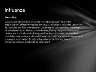 Influenza
Prevention
Surveillance of emerging influenza virus strains usually allows the
preparation of effective vaccines annually. 110 National Influenza Centers in
83 countries and four World Health Organization Collaborating Centers for
Virus Reference and Research from FluNet, linking the global network of
centers electronically and allowing each authorized center to enter data
remotely every week and obtain full access to real-time epidemiological and
virological information. People at high risk for developing severe
complications from flu should be vaccinated.
 