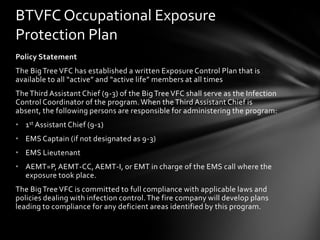 BTVFC Occupational Exposure
Protection Plan
Policy Statement
The Big Tree VFC has established a written Exposure Control Plan that is
available to all “active” and “active life” members at all times
The Third Assistant Chief (9-3) of the Big Tree VFC shall serve as the Infection
Control Coordinator of the program. When the Third Assistant Chief is
absent, the following persons are responsible for administering the program:
• 1st Assistant Chief (9-1)
• EMS Captain (if not designated as 9-3)
• EMS Lieutenant
• AEMT=P, AEMT-CC, AEMT-I, or EMT in charge of the EMS call where the
  exposure took place.
The Big Tree VFC is committed to full compliance with applicable laws and
policies dealing with infection control. The fire company will develop plans
leading to compliance for any deficient areas identified by this program.
 