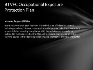 BTVFC Occupational Exposure
Protection Plan

Member Responsibilities
It is mandatory that each member learn the basics of infection control,
including modes of disease transmission and exposure risks. Each member is
responsible for ensuring compliance with the policies and procedures
outlined in the Exposure Control Plan. All members shall attend an initial
training course in bloodborne pathogens and a refresher annually thereafter.
 