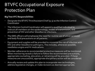 BTVFC Occupational Exposure
Protection Plan
Big Tree VFC Responsibilities
• Designate the BTVFC Third Assistant Chief (9-3) as the Infection Control
  Coordinator
• The Infection Control Coordinator will appoint a qualified individual to
  instruct all members on the epidemiology, modes of transmission, and
  prevention of HIV and other bloodborne infections.
• The EMS officers will emphasize the need for routine use of universal blood
  and body fluid precautions on all patients.
• Equipment and supplies will be provided to minimize the risk of infection with
  HIV and other bloodborne pathogens. This includes, whenever possible,
  needleless angios and IV medications.
• Member adherence to recommended protective measures will be monitored.
  When monitoring reveals a failure to follow the recommended precautions,
  appropriate counseling, education, or retraining will be provided. If these
  measures are unsuccessful, appropriate disciplinary action will be considered.
• Annually review and update this plan to incorporate new technologies,
  address legislative changes, or make revisions as deemed appropriate.
 