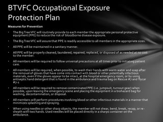 BTVFC Occupational Exposure
Protection Plan
Measures for Prevention
•   The Big Tree VFC will routinely provide to each member the appropriate personal protective
    equipment (PPE) to reduce the risk of bloodborne disease exposure.
•   The Big Tree VFC will assure that PPE is readily accessible to all members in the appropriate sizes.
•   All PPE will be maintained in a sanitary manner.
•   All PPE will be properly cleaned, laundered, repaired, replaced, or disposed of as needed at no cost
    to the member.
•   All members will be required to follow universal precautions at all times prior to initiating patient
    care.
•   All members will be required, when possible, to wash their hands with warm water and soap after
    the removal of gloves that have come into contact with blood or other potentially infectious
    materials, even if the gloves appear to be intact, at the hospital emergency room, or by using
    antiseptic hand detergent that is found in the ambulance and trauma bag on Rescue #7 and flycar
    #7-1
•   All members will be required to remove contaminated PPE (i.e. jumpsuit, turnout gear) when
    possible, upon leaving the emergency scene and placing the equipment in a biohazard bag for
    washing, decontamination, or disposal.
•   All members will perform procedures involving blood or other infectious materials in a manner that
    minimizes splashing and spraying.
•   When using needles or other sharp objects, the member will not shear, bend, break, recap, or re -
    sheath with two hands. Used needles will be placed directly in a sharps container on the
    ambulance.
 
