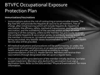 BTVFC Occupational Exposure
Protection Plan
Immunizations/Vaccinations
• Immunizations reduce the risk of contracting a communicable disease. The
  Big Tree VFC will provide the Hepatitis B vaccine to all members, free of
  charge, after initial training (which will include Hepatitis B, Hepatitis B
  vaccination, the efficacy, safety, method of transmission, and benefits of the
  vaccination, and the availability of the vaccine) within 10 days of initial
  swearing in of the company, unless (1) the member has previously received
  the complete Hepatitis B vaccination series, (2) antibody testing reveals that
  the member is immune or, (3) medical reasons prevent the member from
  being vaccinated. Any booster doses recommended by the U. S. Public Health
  Service also will be provided.
• All medical evaluations and procedures will be performed by, or under, the
  supervision of a licensed physician, or an appropriately trained and licensed
  health care provider, and administered according to current
  recommendations of the U.S. Health Service. Members will receive their
  vaccinations through designated sites set up on a regular basis.
• Vaccinations will be provided even of the member initially declines, but later
  accepts treatment. Members who decline the vaccination must sign a
  declination form. Refer to the SOG entitled “Physical Examinations” for more
  information.
 