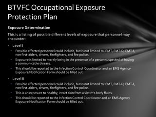 BTVFC Occupational Exposure
Protection Plan
Exposure Determination
This is a listing of possible different levels of exposure that personnel may
encounter:
• Level I
 •   Possible affected personnel could include, but is not limited to, EMT, EMT-D, EMT-I,
     non first-aiders, drivers, firefighters, and fire police.
 •   Exposure is limited to merely being in the presence of a person suspected of having
     a communicable disease.
 •   This should be reported to the Infection Control Coordinator and an EMS Agency
     Exposure Notification Form should be filled out.
• Level II
 •   Possible affected personnel could include, but is not limited to, EMT, EMT-D, EMT-I,
     non first-aiders, drivers, firefighters, and fire police.
 •   This is an exposure to healthy, intact skin from a victim’s body fluids.
 •   This should be reported to the Infection Control Coordinator and an EMS Agency
     Exposure Notification Form should be filled out.
 