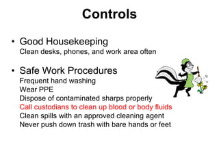 Controls
• Good Housekeeping
 Clean desks, phones, and work area often

• Safe Work Procedures
 Frequent hand washing
 Wear PPE
 Dispose of contaminated sharps properly
 Call custodians to clean up blood or body fluids
 Clean spills with an approved cleaning agent
 Never push down trash with bare hands or feet
 
