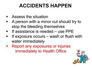 ACCIDENTS HAPPEN

 Assess the situation
 A person with a minor cut should try to
  stop the bleeding themselves
 If assistance is needed – use PPE
 If exposure occurs – wash or flush with
  water immediately
 Report any exposures or injuries
     immediately to Health Office
 