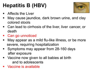 Hepatitis B (HBV)
 Affects the Liver
 May cause jaundice, dark brown urine, and clay
  colored stools
 Can lead to cirrhosis of the liver, liver cancer, or
  death
 Can go unnoticed
 May appear as a mild flu-like illness, or be more
  severe, requiring hospitalization
 Symptoms may appear from 28-160 days
   after exposure
 Vaccine now given to all babies at birth
      and to adolescents
 Vaccine is available
 