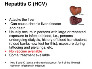 Hepatitis C (HCV)

 Attacks the liver
 Can cause chronic liver disease
  and death
 Usually occurs in persons with large or repeated
  exposure to infected blood, i.e., persons
  undergoing dialysis, history of blood transfusions
  (blood banks now test for this), exposure during
  tattooing and piercings, etc.
 No vaccine available
 Some treatment available

   Hep B and C (acute and chronic) account for 4 of the 10 most
    common infections in Missouri
 