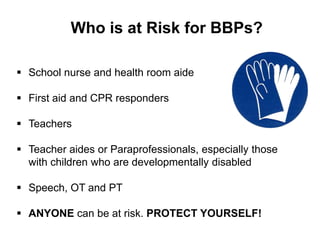 Who is at Risk for BBPs?

 School nurse and health room aide

 First aid and CPR responders

 Teachers

 Teacher aides or Paraprofessionals, especially those
  with children who are developmentally disabled

 Speech, OT and PT

 ANYONE can be at risk. PROTECT YOURSELF!
 