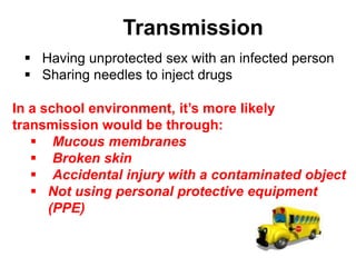 Transmission
  Having unprotected sex with an infected person
  Sharing needles to inject drugs

In a school environment, it’s more likely
transmission would be through:
    Mucous membranes
    Broken skin
    Accidental injury with a contaminated object
    Not using personal protective equipment
      (PPE)
 