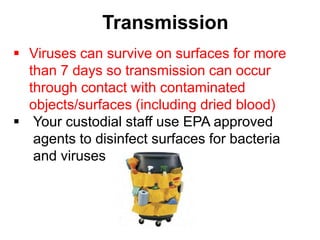 Transmission
 Viruses can survive on surfaces for more
  than 7 days so transmission can occur
  through contact with contaminated
  objects/surfaces (including dried blood)
 Your custodial staff use EPA approved
   agents to disinfect surfaces for bacteria
   and viruses
 