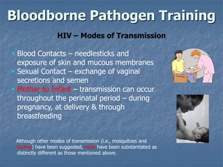 Bloodborne Pathogen Training
                  HIV – Modes of Transmission

 Blood Contacts – needlesticks and
  exposure of skin and mucous membranes
 Sexual Contact – exchange of vaginal
  secretions and semen
 Mother to Infant – transmission can occur
  throughout the perinatal period – during
  pregnancy, at delivery & through
  breastfeeding


 Although other modes of transmission (i.e., mosquitoes and
 kissing) have been suggested, none have been substantiated as
 distinctly different as those mentioned above.
 