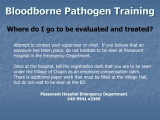 Bloodborne Pathogen Training
Where do I go to be evaluated and treated?

 Attempt to contact your supervisor or chief. If you believe that an
 exposure has taken place, do not hesitate to be seen at Passavant
 Hospital in the Emergency Department.

 Once at the hospital, tell the registration clerk that you are to be seen
 under the Village of Chapin as an employee compensation claim.
 There is additional paper work that must be filled at the Village Hall,
 but do not wait to be seen at the ED.

               Passavant Hospital Emergency Department
                           245-9541 x3366
 