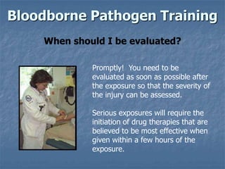 Bloodborne Pathogen Training
    When should I be evaluated?

             Promptly! You need to be
             evaluated as soon as possible after
             the exposure so that the severity of
             the injury can be assessed.

             Serious exposures will require the
             initiation of drug therapies that are
             believed to be most effective when
             given within a few hours of the
             exposure.
 