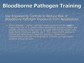 Bloodborne Pathogen Training
   Use Engineering Controls to Reduce Risk of
    Bloodborne Pathogen Exposures from Needlesticks
       When feasible , “safety” syringe/needle systems will be used to
        reduce the risk of a contaminated needlestick exposure (when the
        needle will pierce human skin or be used with human blood, cells,
        body fluids, infectious agents, etc.) This requirement applies to
        clinical and laboratory (research) activities. When such
        contamination risk will not be present, ordinary syringe/needle
        systems should be used.
 