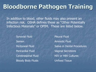 Bloodborne Pathogen Training
 In addition to blood, other fluids may also present an
 infection risk. OSHA defines these as “Other Potentially
 Infectious Materials” or OPIM. These are listed below.


       Synovial Fluid              Pleural Fluid
       Semen                       Amniotic Fluid
       Peritoneal Fluid            Saliva in Dental Procedures
       Pericardial Fluid           Vaginal Secretions
       Cerebraspinal Fluid         HIV or HBV Cultures
       Bloody Body Fluids          Unfixed Tissue
 