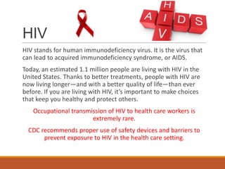HIV
HIV stands for human immunodeficiency virus. It is the virus that
can lead to acquired immunodeficiency syndrome, or AIDS.
Today, an estimated 1.1 million people are living with HIV in the
United States. Thanks to better treatments, people with HIV are
now living longer—and with a better quality of life—than ever
before. If you are living with HIV, it’s important to make choices
that keep you healthy and protect others.
Occupational transmission of HIV to health care workers is
extremely rare.
CDC recommends proper use of safety devices and barriers to
prevent exposure to HIV in the health care setting.
 