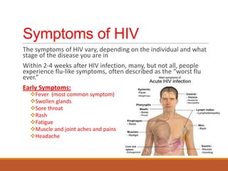 Symptoms of HIV
The symptoms of HIV vary, depending on the individual and what
stage of the disease you are in
Within 2-4 weeks after HIV infection, many, but not all, people
experience flu-like symptoms, often described as the “worst flu
ever.”
Early Symptoms:
Fever (most common symptom)
Swollen glands
Sore throat
Rash
Fatigue
Muscle and joint aches and pains
Headache
 