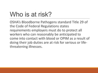 Who is at risk?
OSHA’s Bloodborne Pathogens standard Title 29 of
the Code of Federal Regulations states
requirements employers must do to protect all
workers who can reasonably be anticipated to
come into contact with blood or OPIM as a result of
doing their job duties are at risk for serious or life-
threatening illnesses.
 