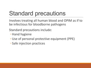 Standard precautions
Involves treating all human blood and OPIM as if to
be infectious for bloodborne pathogens
Standard precautions include:
◦ Hand hygiene
◦ Use of personal protective equipment (PPE)
◦ Safe injection practices
 
