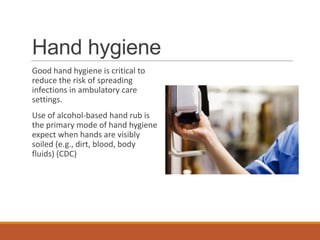 Hand hygiene
Good hand hygiene is critical to
reduce the risk of spreading
infections in ambulatory care
settings.
Use of alcohol-based hand rub is
the primary mode of hand hygiene
expect when hands are visibly
soiled (e.g., dirt, blood, body
fluids) (CDC)
 