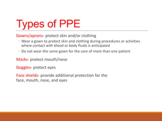 Types of PPE
Gowns/aprons- protect skin and/or clothing
◦ Wear a gown to protect skin and clothing during procedures or activities
where contact with blood or body fluids is anticipated
◦ Do not wear the same gown for the care of more than one patient
Masks- protect mouth/nose
Goggles- protect eyes
Face shields- provide additional protection for the
face, mouth, nose, and eyes
 