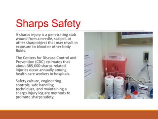 Sharps Safety
A sharps injury is a penetrating stab
wound from a needle, scalpel, or
other sharp object that may result in
exposure to blood or other body
fluids.
The Centers for Disease Control and
Prevention (CDC) estimates that
about 385,000 sharps-related
injuries occur annually among
health care workers in hospitals.
Safety culture, engineering
controls, safe handling
techniques, and maintaining a
sharps injury log are methods to
promote sharps safety.
 