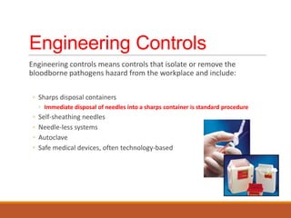 Engineering Controls
Engineering controls means controls that isolate or remove the
bloodborne pathogens hazard from the workplace and include:
◦ Sharps disposal containers
◦ Immediate disposal of needles into a sharps container is standard procedure
◦ Self-sheathing needles
◦ Needle-less systems
◦ Autoclave
◦ Safe medical devices, often technology-based
 