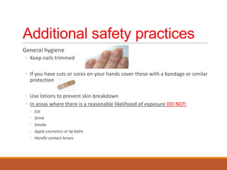 Additional safety practices
General hygiene
◦ Keep nails trimmed
◦ If you have cuts or sores on your hands cover these with a bandage or similar
protection
◦ Use lotions to prevent skin breakdown
◦ In areas where there is a reasonable likelihood of exposure DO NOT:
◦ Eat
◦ Drink
◦ Smoke
◦ Apply cosmetics or lip balm
◦ Handle contact lenses
 