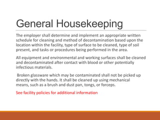 General Housekeeping
The employer shall determine and implement an appropriate written
schedule for cleaning and method of decontamination based upon the
location within the facility, type of surface to be cleaned, type of soil
present, and tasks or procedures being performed in the area.
All equipment and environmental and working surfaces shall be cleaned
and decontaminated after contact with blood or other potentially
infectious materials.
Broken glassware which may be contaminated shall not be picked up
directly with the hands. It shall be cleaned up using mechanical
means, such as a brush and dust pan, tongs, or forceps.
See facility policies for additional information
 