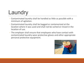 Laundry
◦ Contaminated laundry shall be handled as little as possible with a
minimum of agitation.
◦ Contaminated laundry shall be bagged or containerized at the
location where it was used and shall not be sorted or rinsed in the
location of use.
◦ The employer shall ensure that employees who have contact with
contaminated laundry wear protective gloves and other appropriate
personal protective equipment.
 