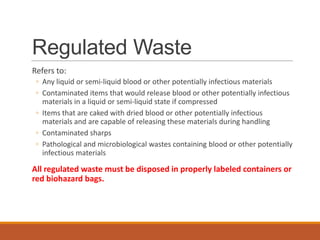Regulated Waste
Refers to:
◦ Any liquid or semi-liquid blood or other potentially infectious materials
◦ Contaminated items that would release blood or other potentially infectious
materials in a liquid or semi-liquid state if compressed
◦ Items that are caked with dried blood or other potentially infectious
materials and are capable of releasing these materials during handling
◦ Contaminated sharps
◦ Pathological and microbiological wastes containing blood or other potentially
infectious materials
All regulated waste must be disposed in properly labeled containers or
red biohazard bags.
 