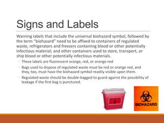 Signs and Labels
Warning labels that include the universal biohazard symbol, followed by
the term “biohazard” need to be affixed to containers of regulated
waste, refrigerators and freezers containing blood or other potentially
infectious material; and other containers used to store, transport, or
ship blood or other potentially infectious materials.
◦ These labels are fluorescent orange, red, or orange-red
◦ Bags used to dispose of regulated waste must be red or orange red, and
they, too, must have the biohazard symbol readily visible upon them.
◦ Regulated waste should be double-bagged to guard against the possibility of
leakage if the first bag is punctured.
 