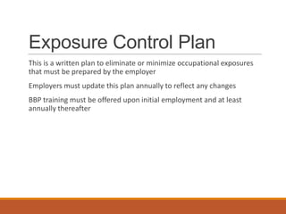 Exposure Control Plan
This is a written plan to eliminate or minimize occupational exposures
that must be prepared by the employer
Employers must update this plan annually to reflect any changes
BBP training must be offered upon initial employment and at least
annually thereafter
 