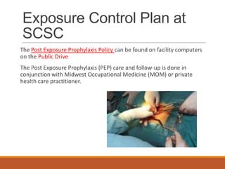 Exposure Control Plan at
SCSC
The Post Exposure Prophylaxis Policy can be found on facility computers
on the Public Drive
The Post Exposure Prophylaxis (PEP) care and follow-up is done in
conjunction with Midwest Occupational Medicine (MOM) or private
health care practitioner.
 