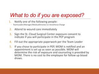 What to do if you are exposed?
1. Notify one of the following people:
◦ TeamLeader/Manager/MedicalDirector/ or Anesthesia Charge
2. Attend to wound care immediately
3. Sign the St. Cloud Surgical Center exposure consent to
indicate if you will participate in the PEP program
4. Fill out the appropriate paperwork per the Team Leader
5. If you chose to participate in PEP, MOM is notified and an
appointment is set up as soon as possible. MOM will
determine the risk of exposure and counseling is provided by
MOM. There is no cost to the employee for follow up blood
draws.
 