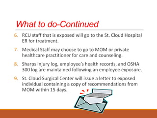 What to do-Continued
6. RCU staff that is exposed will go to the St. Cloud Hospital
ER for treatment.
7. Medical Staff may choose to go to MOM or private
healthcare practitioner for care and counseling.
8. Sharps injury log, employee’s health records, and OSHA
300 log are maintained following an employee exposure.
9. St. Cloud Surgical Center will issue a letter to exposed
individual containing a copy of recommendations from
MOM within 15 days.
 