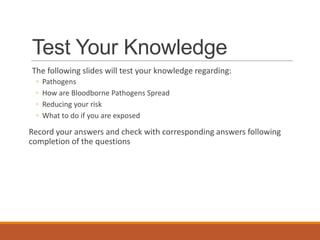 Test Your Knowledge
The following slides will test your knowledge regarding:
◦ Pathogens
◦ How are Bloodborne Pathogens Spread
◦ Reducing your risk
◦ What to do if you are exposed
Record your answers and check with corresponding answers following
completion of the questions
 