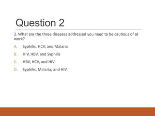 Question 2
2. What are the three diseases addressed you need to be cautious of at
work?
A. Syphilis, HCV, and Malaria
B. HIV, HBV, and Syphilis
C. HBV, HCV, and HIV
D. Syphilis, Malaria, and HIV
 