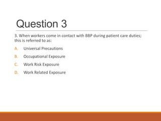 Question 3
3. When workers come in contact with BBP during patient care duties;
this is referred to as:
A. Universal Precautions
B. Occupational Exposure
C. Work Risk Exposure
D. Work Related Exposure
 