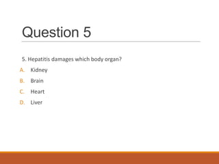 Question 5
5. Hepatitis damages which body organ?
A. Kidney
B. Brain
C. Heart
D. Liver
 