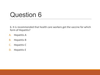 Question 6
6. It is recommended that health care workers get the vaccine for which
form of Hepatitis?
A. Hepatitis A
B. Hepatitis B
C. Hepatitis C
D. Hepatitis E
 