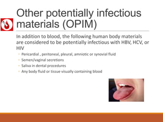 Other potentially infectious
materials (OPIM)
In addition to blood, the following human body materials
are considered to be potentially infectious with HBV, HCV, or
HIV
◦ Pericardial , peritoneal, pleural, amniotic or synovial fluid
◦ Semen/vaginal secretions
◦ Saliva in dental procedures
◦ Any body fluid or tissue visually containing blood
 