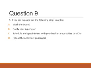 Question 9
9. If you are exposed put the following steps in order:
A. Wash the wound
B. Notify your supervisor
C. Schedule and appointment with your health care provider or MOM
D. Fill out the necessary paperwork
 